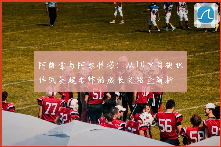 阿隆索与阿尔特塔：从10岁同街伙伴到英超名帅的成长之路全解析