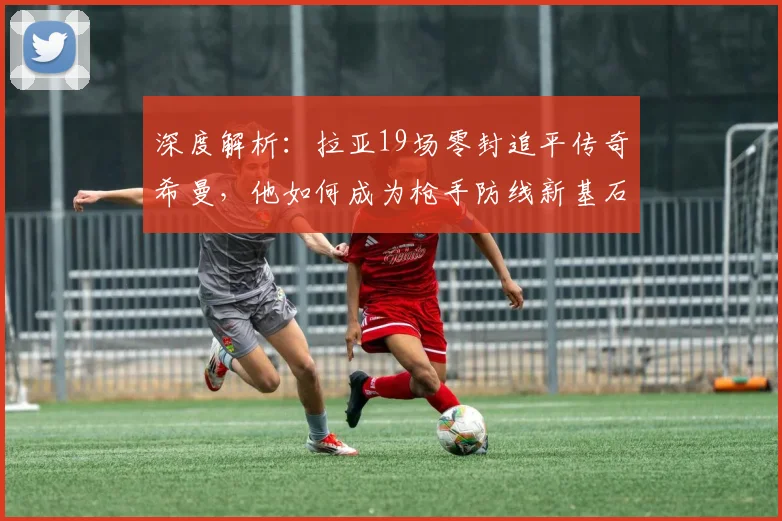 深度解析:拉亚19场零封追平传奇希曼,他如何成为枪手防线新基石?