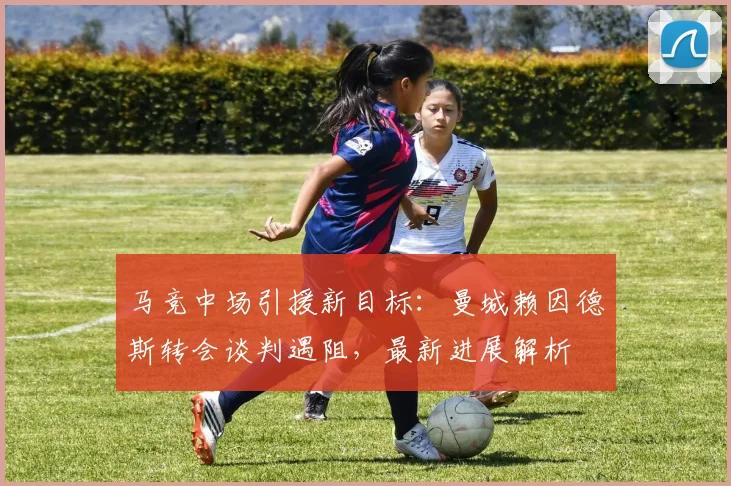 马竞中场引援新目标:曼城赖因德斯转会谈判遇阻,最新进展解析