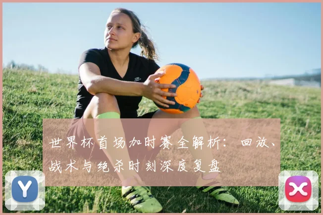 世界杯首场加时赛全解析：回放、战术与绝杀时刻深度复盘