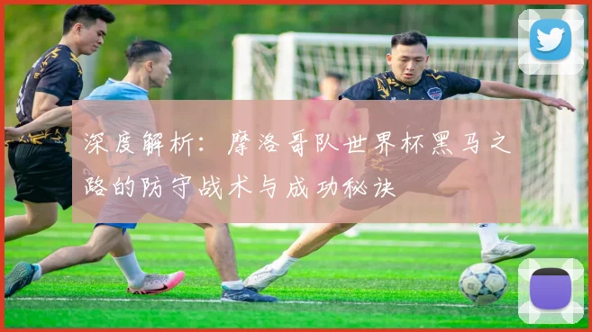 深度解析：摩洛哥队世界杯黑马之路的防守战术与成功秘诀