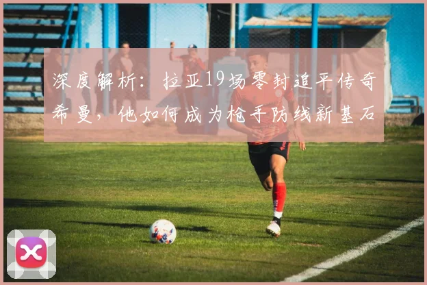 深度解析：拉亚19场零封追平传奇希曼，他如何成为枪手防线新基石？