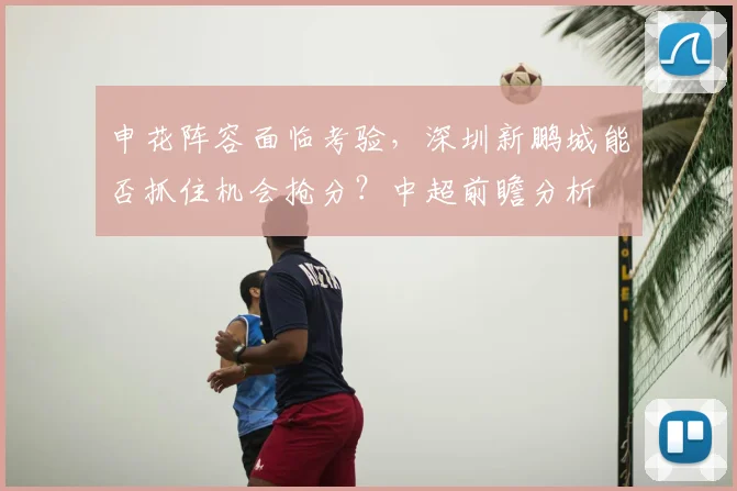 申花阵容面临考验,深圳新鹏城能否抓住机会抢分?中超前瞻分析