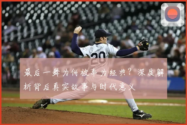 最后一舞为何被奉为经典?深度解析背后真实故事与时代意义